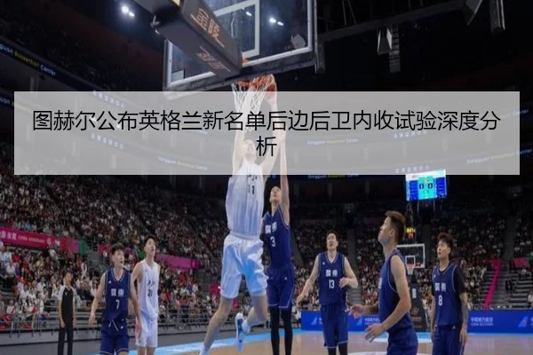 图赫尔公布英格兰新名单后边后卫内收试验深度分析